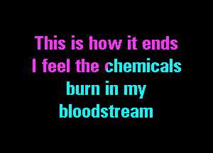 This is how it ends
I feel the chemicals

burn in my
bloodstream