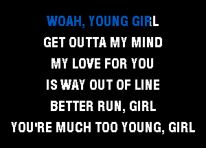WOAH, YOUNG GIRL
GET OUTTA MY MIND
MY LOVE FOR YOU
IS WAY OUT OF LIHE
BETTER RUN, GIRL
YOU'RE MUCH T00 YOUNG, GIRL