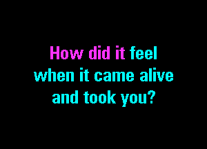 How did it feel

when it came alive
and took you?