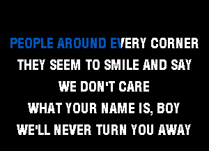 PEOPLE AROUND EVERY CORNER
THEY SEEM TO SMILE AND SAY
WE DON'T CARE
WHAT YOUR NAME IS, BOY
WE'LL NEVER TURN YOU AWAY