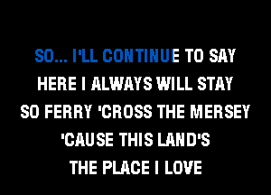 SO... I'LL CONTINUE TO SAY
HERE I ALWAYS WILL STAY
80 FERRY 'CROSS THE MERSEY
'CAUSE THIS LAHD'S
THE PLACE I LOVE