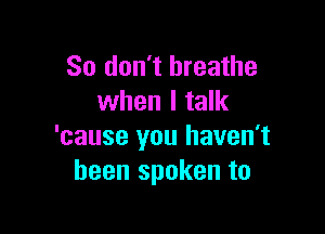 So don't breathe
when I talk

'cause you haven't
been spoken to