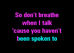 So don't breathe
when I talk

'cause you haven't
been spoken to
