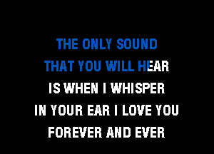 THE ONLY SOUND
THAT YOU WILL HEAR
IS WHEN I WHISPER
IN YOUR EAR I LOVE YOU

FOREVER MID EVER I