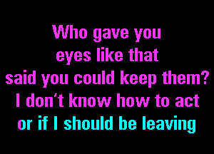 Who gave you
eyes like that
said you could keep them?
I don't know how to act
or if I should be leaving
