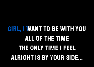 GIRL, I WANT TO BE WITH YOU
ALL OF THE TIME
THE ONLY TIME I FEEL
ALRIGHT IS BY YOUR SIDE...