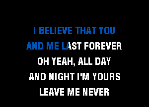 I BELIEVE THAT YOU
AND ME LAST FOREVER
OH YEAH, ALL DAY
AND NIGHT I'M YOURS

LEAVE ME EVER I