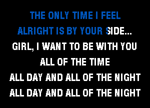 THE ONLY TIME I FEEL
ALRIGHT IS BY YOUR SIDE...
GIRL, I WANT TO BE WITH YOU
ALL OF THE TIME
ALL DAY AND ALL OF THE NIGHT
ALL DAY AND ALL OF THE NIGHT