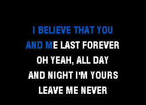 I BELIEVE THAT YOU
AND ME LAST FOREVER
OH YEAH, ALL DAY
AND NIGHT I'M YOURS

LEAVE ME EVER I