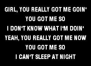 GIRL, YOU REALLY GOT ME GOIH'
YOU GOT ME SO
I DON'T KNOW WHAT I'M DOIH'
YEAH, YOU REALLY GOT ME NOW
YOU GOT ME SO
I CAN'T SLEEP AT NIGHT