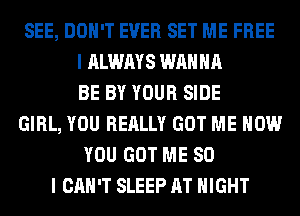 SEE, DON'T EVER SET ME FREE
I ALWAYS WANNA
BE BY YOUR SIDE
GIRL, YOU REALLY GOT ME NOW
YOU GOT ME SO
I CAN'T SLEEP AT NIGHT