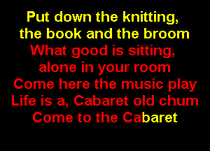 Put down the knitting,
the book and the broom
What good is sitting,
alone in your room
Come here the music play
Life is a, Cabaret old chum
Come to the Cabaret
