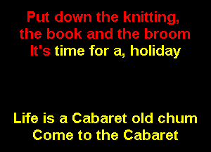 Put down the knitting,
the book and the broom
It's time for a, holiday

Life is a Cabaret old chum
Come to the Cabaret