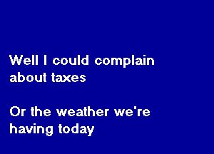 Well I could complain

about taxes

Or the weather we're
having today