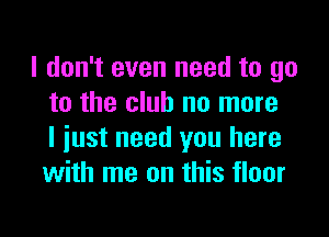 I don't even need to go
to the club no more

I just need you here
with me on this floor