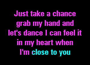 Just take a chance
grab my hand and
let's dance I can feel it
in my heart when
I'm close to you