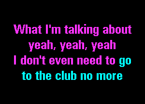 What I'm talking about
yeah,yeah,yeah

I don't even need to go
to the club no more