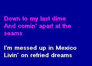 I'm messed up in Mexico
Livin' on retried dreams