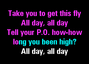 Take you to get this fly
All day, all day

Tell your P.0. how-how
long you been high?
All day, all day