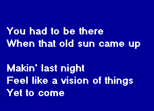 You had to be there
When that old sun came up

Makin' last night

Feel like a vision of things
Yet to come