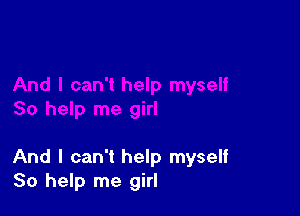 And I can't help myself
So help me girl