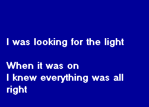 I was looking for the light

When it was on

I knew everything was all
right