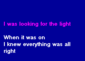 When it was on

I knew everything was all
right