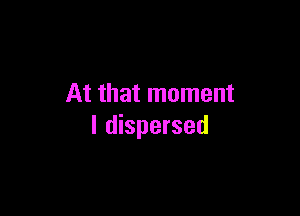 At that moment

I dispersed