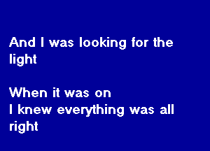 And I was looking for the
light

When it was on

I knew everything was all
right