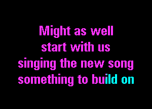 Might as well
start with us

singing the new song
something to build on
