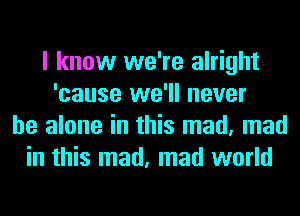 I know we're alright
'cause we'll never
be alone in this mad, mad
in this mad, mad world