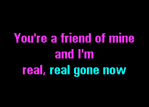 You're a friend of mine

and I'm
real. real gone now