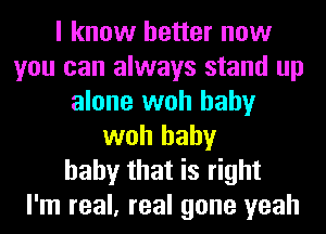 I know better now
you can always stand up
alone woh baby
woh baby
baby that is right
I'm real, real gone yeah