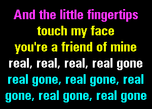 And the little fingertips
touch my face
you're a friend of mine
real, real, real, real gone
real gone, real gone, real
gone, real gone, real gone