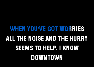 WHEN YOU'VE GOT WORRIES
ALL THE NOISE AND THE HURRY
SEEMS TO HELP, I KNOW
DOWNTOWN
