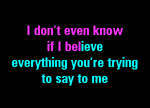 I don't even know
if I believe

everything you're trying
to say to me