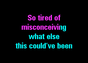 So tired of
misconceiving

what else
this could've been