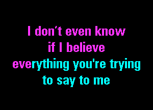 I don't even know
if I believe

everything you're trying
to say to me