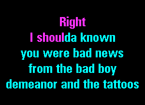 Right
I shoulda known
you were bad news
from the bad boy
demeanor and the tattoos