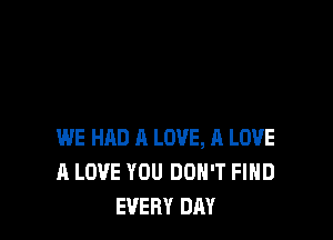 WE HAD A LOVE, A LOVE
A LOVE YOU DON'T FIHD
EVERY DAY