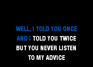 WELL, I TOLD YOU ONCE
AND I TOLD YOU TWICE
BUT YOU NEVER LISTEN

TO MY ADVICE l