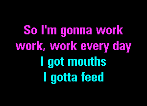 So I'm gonna work
work. work every day

I got mouths
I gotta feed