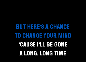 BUT HERE'S A CHANGE
TO CHANGE YOUR MIND
'CAUSE I'LL BE GONE

A LONG, LONG TIME I