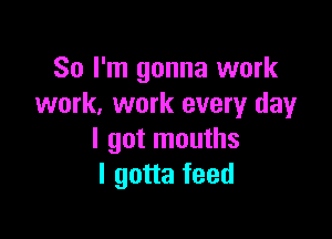 So I'm gonna work
work. work every day

I got mouths
I gotta feed