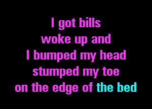 I got bills
woke up and

I bumped my head
stumped my toe
on the edge of the bed