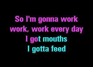 So I'm gonna work
work. work every day

I got mouths
I gotta feed