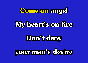 Come on angel

My heart's on fire

Don't deny

your man's dacire