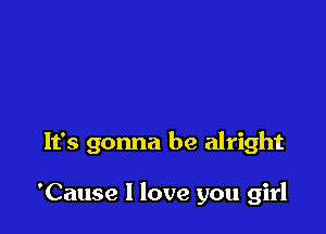 It's gonna be alright

'Cause I love you girl