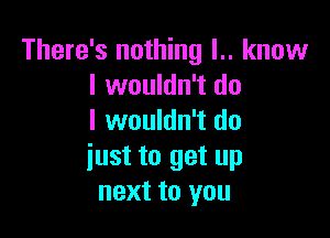 There's nothing l.. know
I wouldn't do

I wouldn't do
iust to get up
next to you