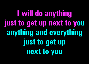 I will do anything
iust to get up next to you
anything and everything
iust to get up
next to you
